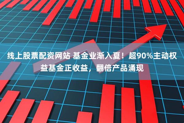 线上股票配资网站 基金业渐入夏！超90%主动权益基金正收益，翻倍产品涌现