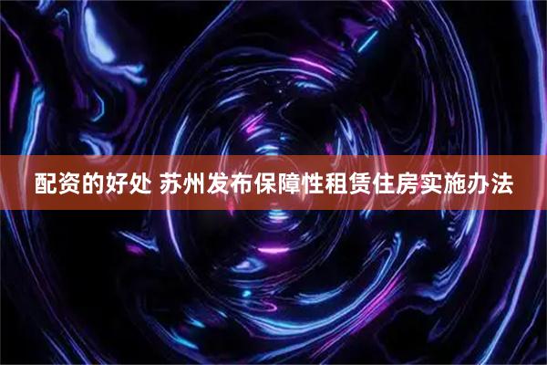 配资的好处 苏州发布保障性租赁住房实施办法
