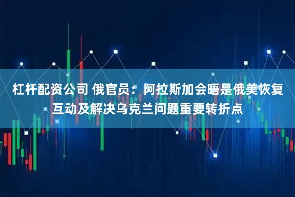 杠杆配资公司 俄官员：阿拉斯加会晤是俄美恢复互动及解决乌克兰问题重要转折点
