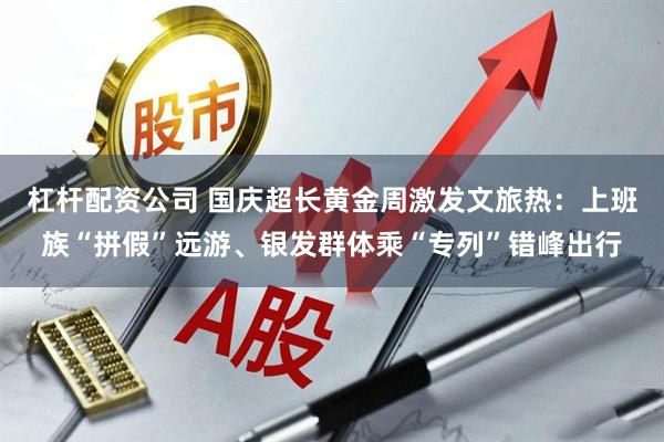 杠杆配资公司 国庆超长黄金周激发文旅热：上班族“拼假”远游、银发群体乘“专列”错峰出行
