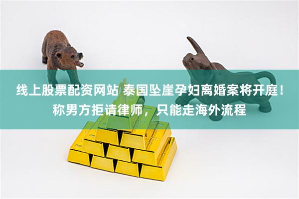 线上股票配资网站 泰国坠崖孕妇离婚案将开庭！称男方拒请律师，只能走海外流程