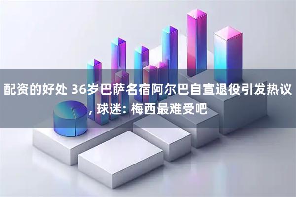 配资的好处 36岁巴萨名宿阿尔巴自宣退役引发热议, 球迷: 梅西最难受吧