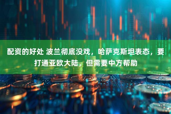 配资的好处 波兰彻底没戏，哈萨克斯坦表态，要打通亚欧大陆，但需要中方帮助