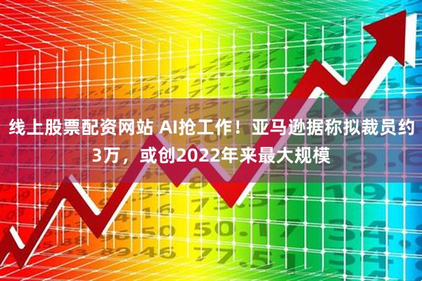 线上股票配资网站 AI抢工作！亚马逊据称拟裁员约3万，或创2022年来最大规模