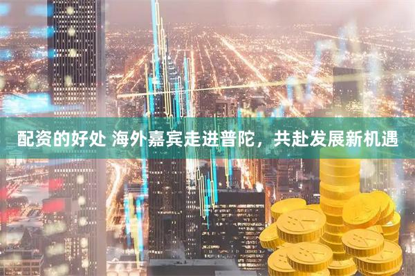 配资的好处 海外嘉宾走进普陀，共赴发展新机遇