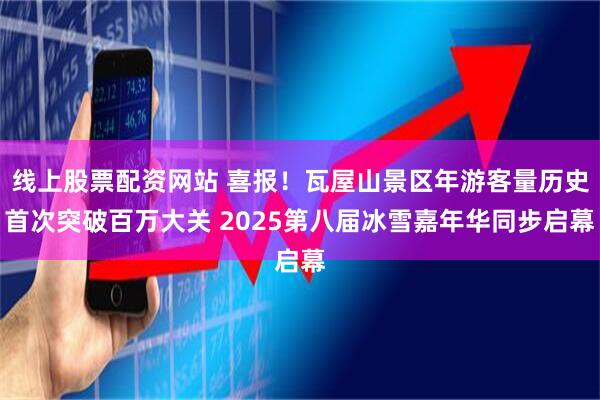 线上股票配资网站 喜报！瓦屋山景区年游客量历史首次突破百万大关 2025第八届冰雪嘉年华同步启幕