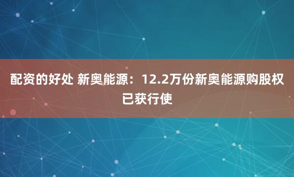 配资的好处 新奥能源：12.2万份新奥能源购股权已获行使