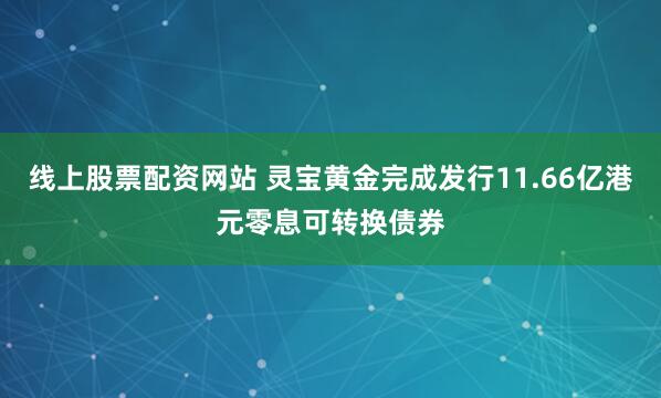 线上股票配资网站 灵宝黄金完成发行11.66亿港元零息可转换债券
