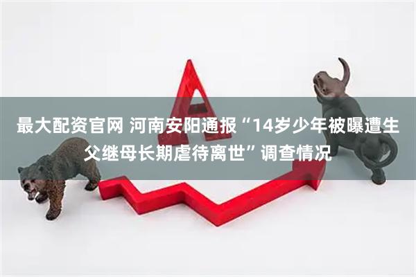 最大配资官网 河南安阳通报“14岁少年被曝遭生父继母长期虐待离世”调查情况