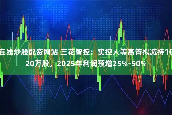 在线炒股配资网站 三花智控：实控人等高管拟减持1020万股，2025年利润预增25%-50%