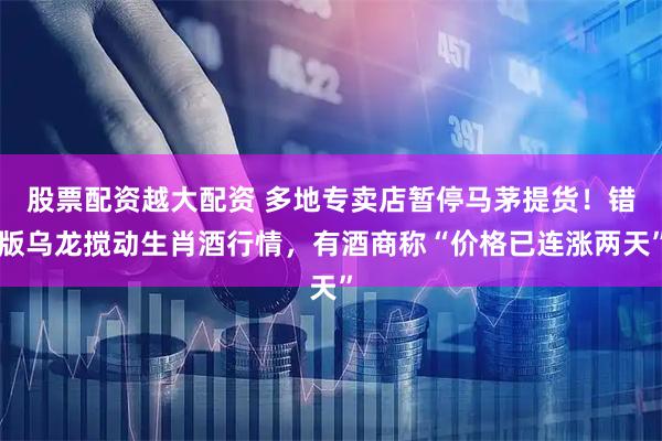 股票配资越大配资 多地专卖店暂停马茅提货！错版乌龙搅动生肖酒行情，有酒商称“价格已连涨两天”