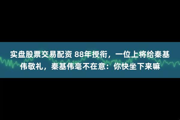 实盘股票交易配资 88年授衔，一位上将给秦基伟敬礼，秦基伟毫不在意：你快坐下来嘛