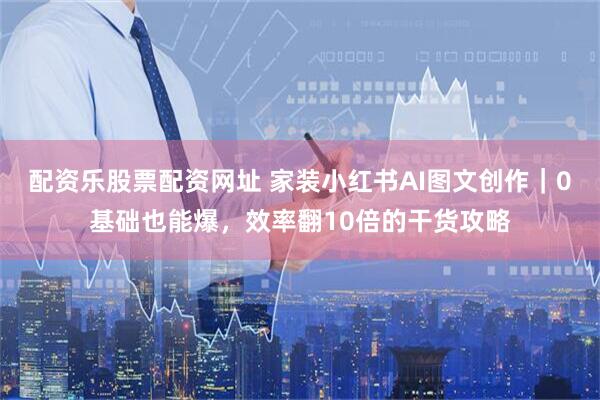 配资乐股票配资网址 家装小红书AI图文创作｜0基础也能爆，效率翻10倍的干货攻略