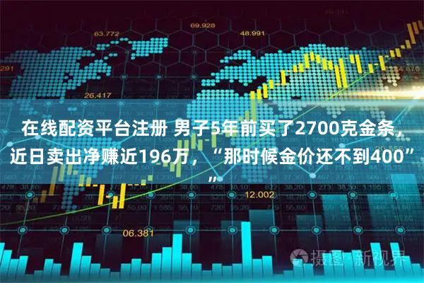 在线配资平台注册 男子5年前买了2700克金条，近日卖出净赚近196万，“那时候金价还不到400”