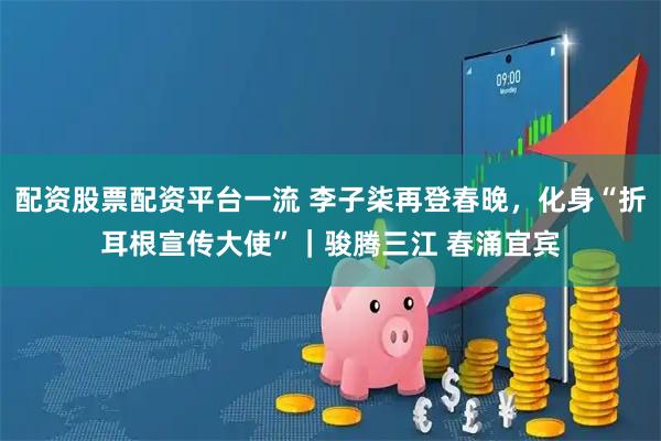 配资股票配资平台一流 李子柒再登春晚，化身“折耳根宣传大使”｜骏腾三江 春涌宜宾