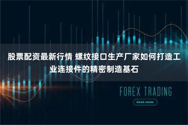 股票配资最新行情 螺纹接口生产厂家如何打造工业连接件的精密制造基石