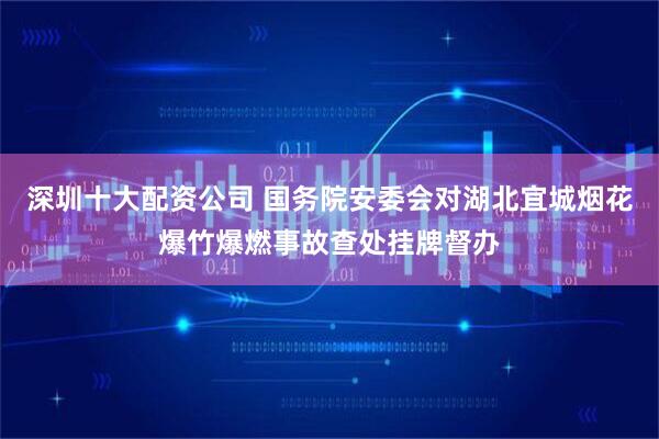 深圳十大配资公司 国务院安委会对湖北宜城烟花爆竹爆燃事故查处挂牌督办