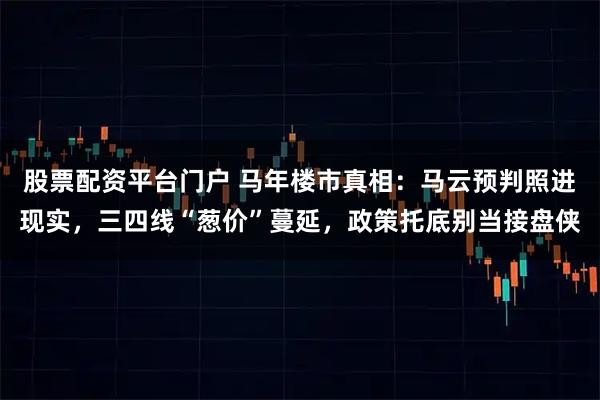 股票配资平台门户 马年楼市真相：马云预判照进现实，三四线“葱价”蔓延，政策托底别当接盘侠