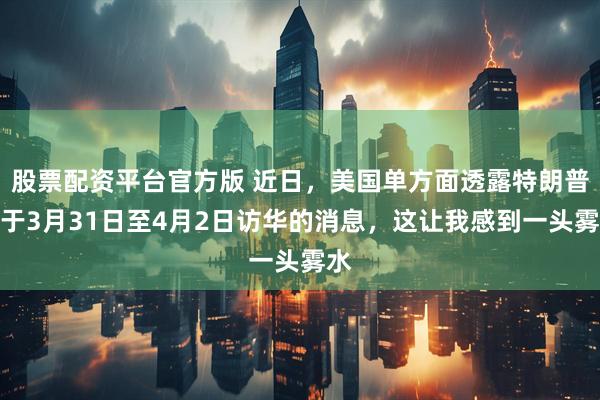 股票配资平台官方版 近日,美国单方面透露特朗普将于3月31日至4月2日访华的消息,这让我感到一头雾水