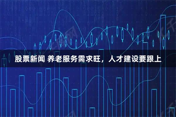 股票新闻 养老服务需求旺，人才建设要跟上