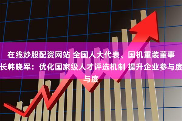 在线炒股配资网站 全国人大代表、国机重装董事长韩晓军：优化国家级人才评选机制 提升企业参与度