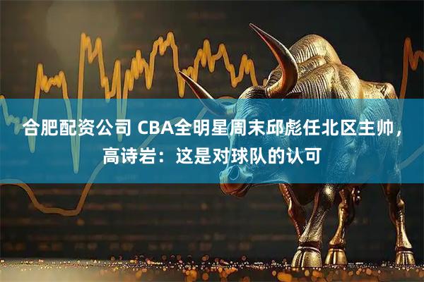 合肥配资公司 CBA全明星周末邱彪任北区主帅，高诗岩：这是对球队的认可