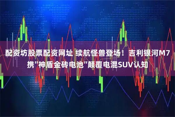 配资坊股票配资网址 续航怪兽登场！吉利银河M7携″神盾金砖电池″颠覆电混SUV认知