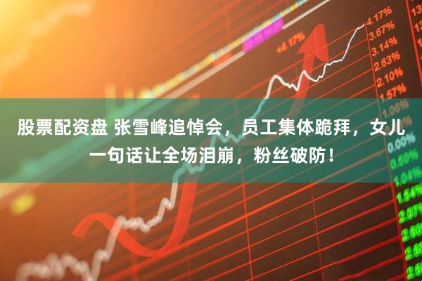 股票配资盘 张雪峰追悼会，员工集体跪拜，女儿一句话让全场泪崩，粉丝破防！