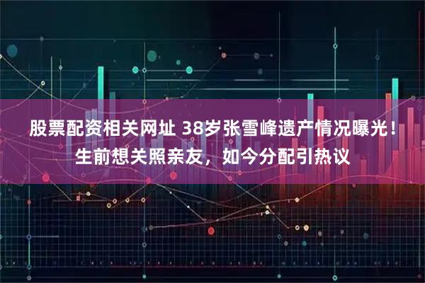 股票配资相关网址 38岁张雪峰遗产情况曝光！生前想关照亲友，如今分配引热议