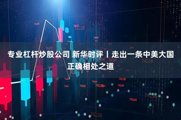 专业杠杆炒股公司 新华时评丨走出一条中美大国正确相处之道