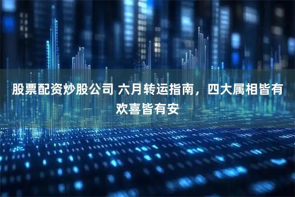 股票配资炒股公司 六月转运指南，四大属相皆有欢喜皆有安