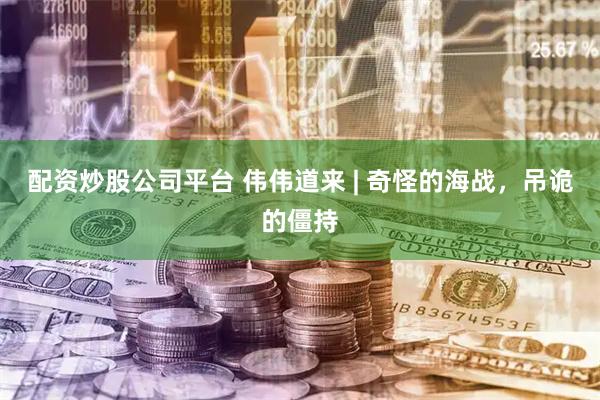 配资炒股公司平台 伟伟道来 | 奇怪的海战，吊诡的僵持