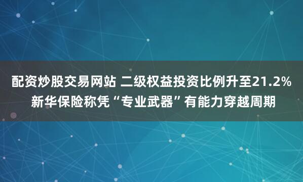 配资炒股交易网站 二级权益投资比例升至21.2% 新华保险称凭“专业武器”有能力穿越周期