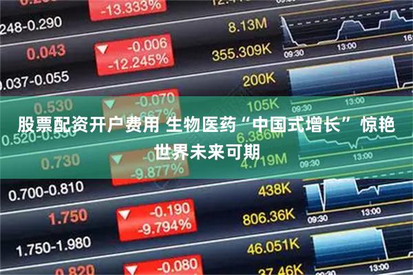 股票配资开户费用 生物医药“中国式增长” 惊艳世界未来可期