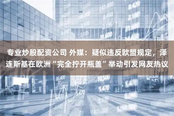 专业炒股配资公司 外媒：疑似违反欧盟规定，泽连斯基在欧洲“完全拧开瓶盖”举动引发网友热议