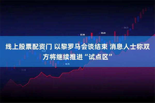 线上股票配资门 以黎罗马会谈结束 消息人士称双方将继续推进“试点区”